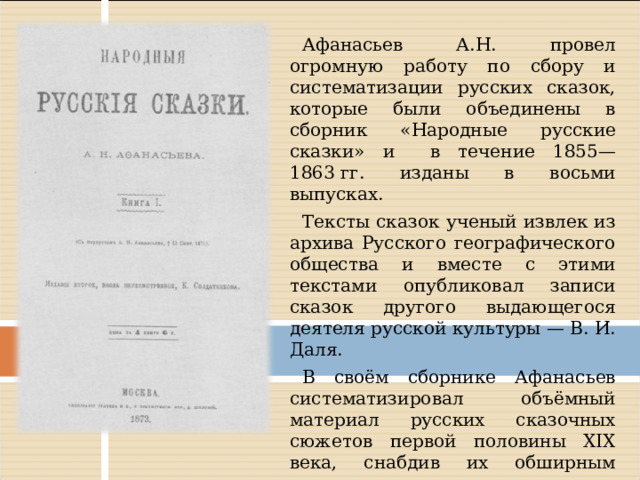 Афанасьев А.Н. провел огромную работу по сбору и систематизации русских сказок, которые были объединены в сборник «Народные русские сказки» и в течение 1855—1863 гг. изданы в восьми выпусках. Тексты сказок ученый извлек из архива Русского географического общества и вместе с этими текстами опубликовал записи сказок другого выдающегося деятеля русской культуры — В. И. Даля. В своём сборнике Афанасьев систематизировал объёмный материал русских сказочных сюжетов первой половины XIX века, снабдив их обширным научным комментарием. Система, принятая Афанасьевым, является первой попыткой классификации сказок вообще.  