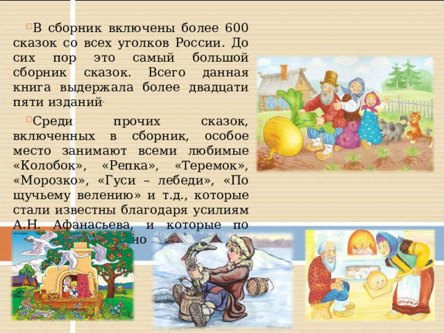 В сборник включены более 600 сказок со всех уголков России. До сих пор это самый большой сборник сказок. Всего данная книга выдержала более двадцати пяти изданий . Среди прочих сказок, включенных в сборник, особое место занимают всеми любимые «Колобок», «Репка», «Теремок», «Морозко», «Гуси – лебеди», «По щучьему велению» и т.д., которые стали известны благодаря усилиям А.Н. Афанасьева, и которые по праву можно назвать бесчисленными сказочными богатствами. 