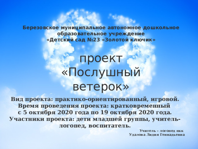 Березовское муниципальное автономное дошкольное образовательное учреждение «Детский сад №23 «Золотой ключик» проект  «Послушный ветерок» Вид проекта: практико-ориентированный, игровой. Время проведения проекта: кратковременный с 5 октября 2020 года по 19 октября 2020 года. Участники проекта: дети младшей группы, учитель-логопед, воспитатель. Учитель – логопед пкк Удалова Лидия Геннадьевна  