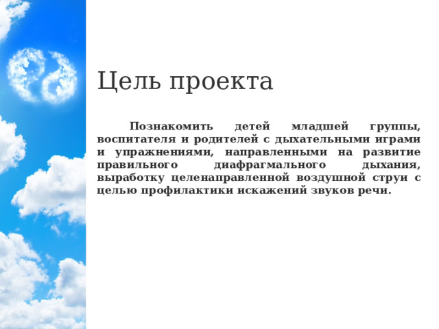 Цель проекта  Познакомить детей младшей группы, воспитателя и родителей с дыхательными играми и упражнениями, направленными на развитие правильного диафрагмального дыхания, выработку целенаправленной воздушной струи с целью профилактики искажений звуков речи.  