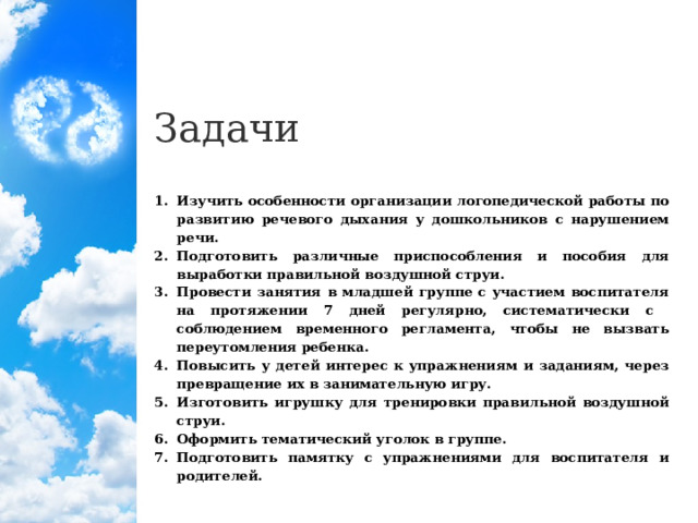 Задачи Изучить особенности организации логопедической работы по развитию речевого дыхания у дошкольников с нарушением речи. Подготовить различные приспособления и пособия для выработки правильной воздушной струи. Провести занятия в младшей группе с участием воспитателя на протяжении 7 дней регулярно, систематически с соблюдением временного регламента, чтобы не вызвать переутомления ребенка. Повысить у детей интерес к упражнениям и заданиям, через превращение их в занимательную игру. Изготовить игрушку для тренировки правильной воздушной струи. Оформить тематический уголок в группе. Подготовить памятку с упражнениями для воспитателя и родителей.  