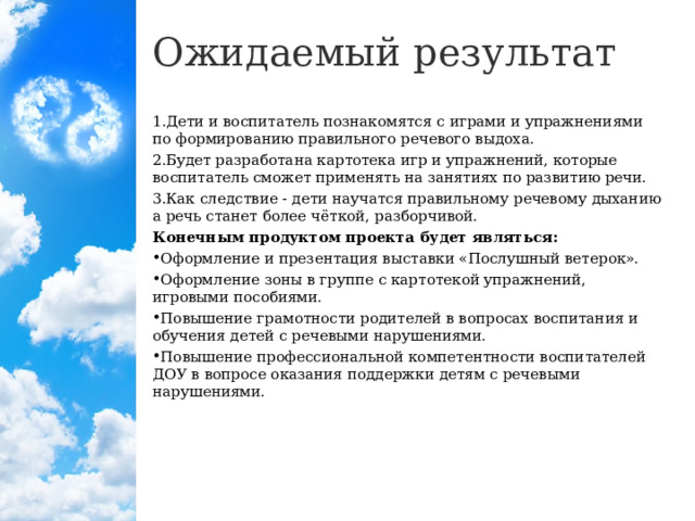 Ожидаемый результат Дети и воспитатель познакомятся с играми и упражнениями по формированию правильного речевого выдоха. Будет разработана картотека игр и упражнений, которые воспитатель сможет применять на занятиях по развитию речи. Как следствие - дети научатся правильному речевому дыханию а речь станет более чёткой, разборчивой. Конечным продуктом проекта будет являться: Оформление и презентация выставки «Послушный ветерок». Оформление зоны в группе с картотекой упражнений, игровыми пособиями. Повышение грамотности родителей в вопросах воспитания и обучения детей с речевыми нарушениями. Повышение профессиональной компетентности воспитателей ДОУ в вопросе оказания поддержки детям с речевыми нарушениями.  