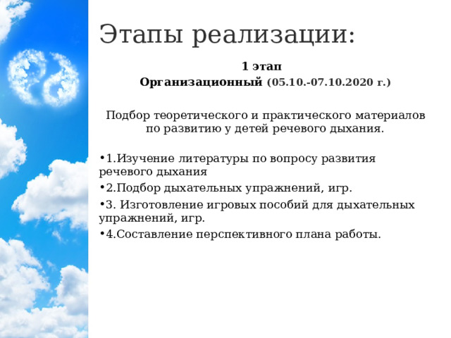 Этапы реализации: 1 этап   Организационный (05.10.-07.10.2020 г.) Подбор теоретического и практического материалов по развитию у детей речевого дыхания.   1.Изучение литературы по вопросу развития речевого дыхания 2.Подбор дыхательных упражнений, игр. 3. Изготовление игровых пособий для дыхательных упражнений, игр. 4.Составление перспективного плана работы.  