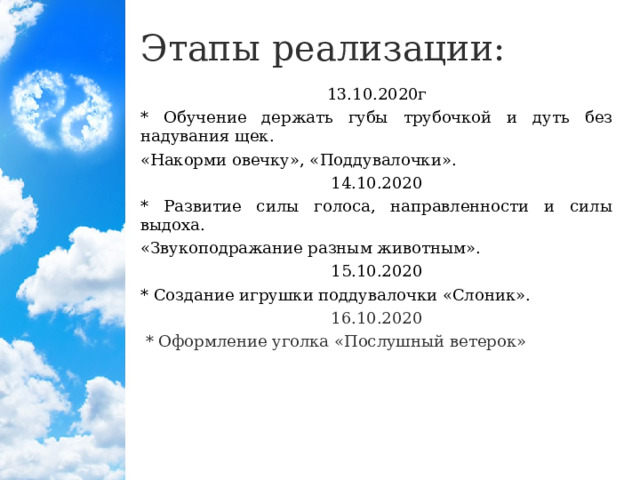 Этапы реализации: 13.10.2020г * Обучение держать губы трубочкой и дуть без надувания щек. «Накорми овечку», «Поддувалочки». 14.10.2020 * Развитие силы голоса, направленности и силы выдоха. «Звукоподражание разным животным». 15.10.2020 * Создание игрушки поддувалочки «Слоник». 16.10.2020  * Оформление уголка «Послушный ветерок»  