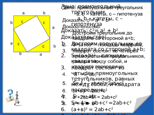 Дано: прямоугольный треугольник    а, b – катеты, с – гипотенуза Доказать: с 2 = а 2 + b 2  Доказательство: Достроим треугольник до квадрата со стороной а+b; S=(а+b) 2 - площадь квадрата; Квадрат состоит из четырех прямоугольных треугольников, равных между собой, и квадрата посередине;  S = аb; S= 4 ▪ аb+с 2 =2аb+с 2 (а+в) 2 = 2аb+с 2 а 2 +2ab+b 2 = 2аb+с 2 с 2 = а 2 + b 2 а b с b с а а с с b b а