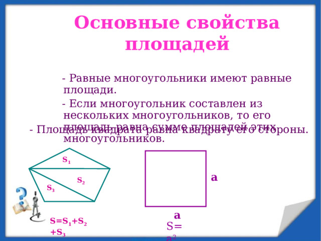 Основные свойства площадей  - Равные многоугольники имеют равные площади.  - Если многоугольник составлен из нескольких многоугольников, то его площадь равна сумме площадей этих многоугольников. - Площадь квадрата равна квадрату его стороны. S 1 a S 2 S 3 a S=S 1 +S 2 +S 3 S=a 2