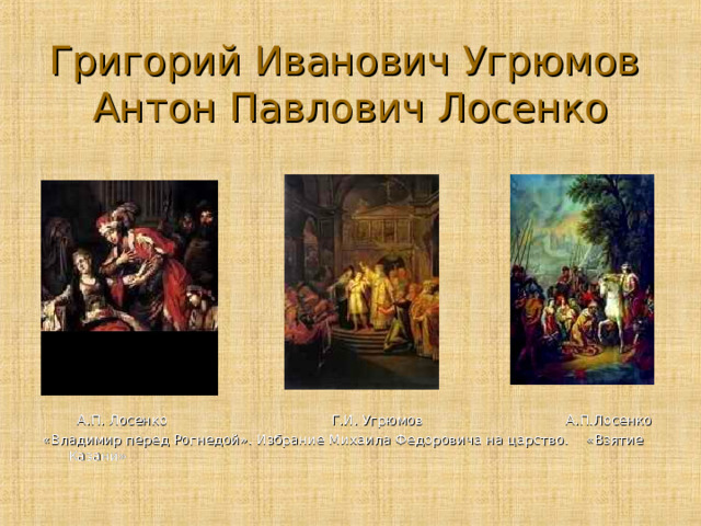 Григорий Иванович Угрюмов  Антон Павлович Лосенко  А.П. Лосенко Г.И. Угрюмов А.П.Лосенко «Владимир перед Рогнедой». Избрание Михаила Федоровича на царство. «Взятие Казани» 