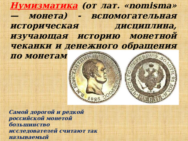 Нумизматика (от лат. «nomisma» — монета) - вспомогательная историческая дисциплина, изучающая историю монетной чеканки и денежного обращения по монетам. Самой дорогой и редкой российской монетой большинство исследователей считают так называемый 