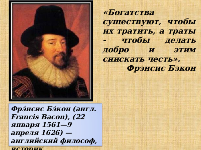 «Богатства существуют, чтобы их тратить, а траты - чтобы делать добро и этим снискать честь». Фрэнсис Бэкон  Фрэ́нсис Бэ́кон (англ. Francis Bacon), (22 января 1561—9 апреля 1626) — английский философ, историк, политический деятель 