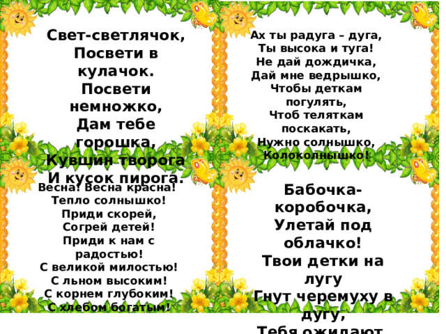Свет-светлячок, Посвети в кулачок. Посвети немножко, Дам тебе горошка, Кувшин творога И кусок пирога. Ах ты радуга – дуга,  Ты высока и туга!  Не дай дождичка,  Дай мне ведрышко,  Чтобы деткам погулять,  Чтоб теляткам поскакать,  Нужно солнышко,  Колоколнышко! Весна! Весна красна!   Тепло солнышко!  Приди скорей,  Согрей детей!  Приди к нам с радостью!  С великой милостью!  С льном высоким!  С корнем глубоким!  С хлебом богатым! Бабочка-коробочка,  Улетай под облачко!  Твои детки на лугу  Гнут черемуху в дугу,  Тебя ожидают,  Зайчиков гоняют! 