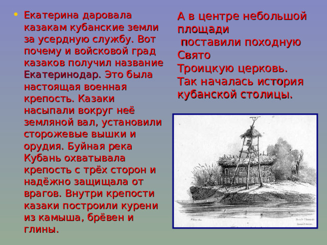 А в центре небольшой площади  поставили походную Свято Троицкую церковь. Так началась история кубанской столицы. Екатерина даровала казакам кубанские земли за усердную службу. Вот почему и войсковой град казаков получил название Екатеринодар. Это была настоящая военная крепость. Казаки насыпали вокруг неё земляной вал, установили сторожевые вышки и орудия. Буйная река Кубань охватывала крепость с трёх сторон и надёжно защищала от врагов. Внутри крепости казаки построили курени из камыша, брёвен и глины. 