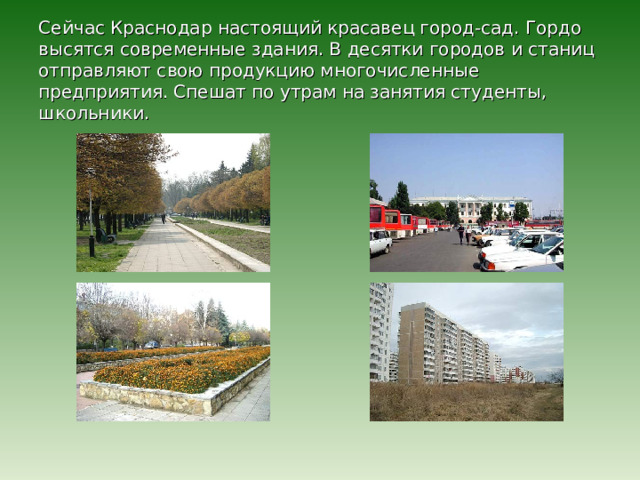 Сейчас Краснодар настоящий красавец город-сад. Гордо высятся современные здания. В десятки городов и станиц отправляют свою продукцию многочисленные предприятия. Спешат по утрам на занятия студенты, школьники. 