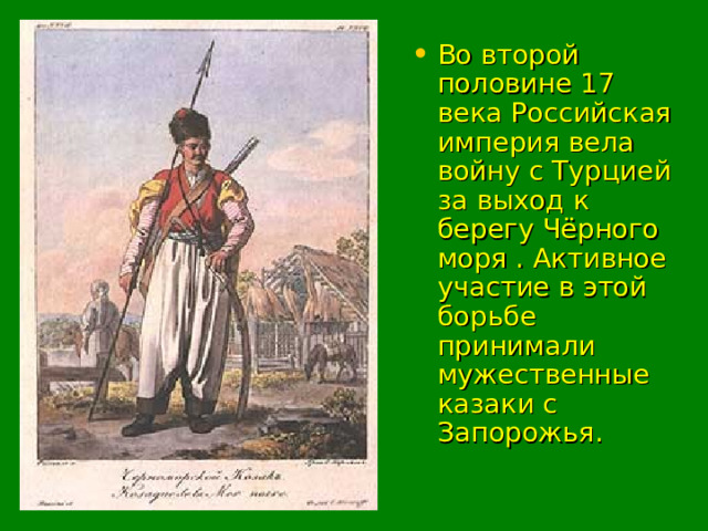 Во второй половине 17 века Российская империя вела войну с Турцией за выход к берегу Чёрного моря . Активное участие в этой борьбе принимали мужественные казаки с Запорожья. 