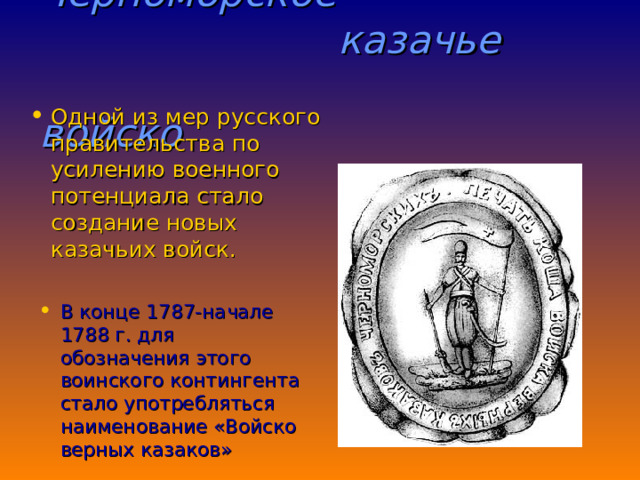  Черноморское  казачье  войско  Одной из мер русского правительства по усилению военного потенциала стало создание новых казачьих войск. В конце 1787-начале 1788 г. для обозначения этого воинского контингента стало употребляться наименование «Войско верных казаков» 