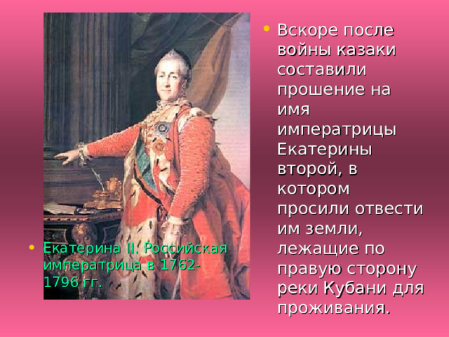 Вскоре после войны казаки составили прошение на имя императрицы Екатерины второй, в котором просили отвести им земли, лежащие по правую сторону реки Кубани для проживания. Екатерина II. Российская императрица в 1762-1796 гг. 