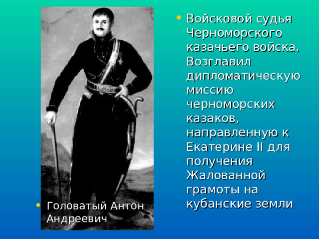 Войсковой судья Черноморского казачьего войска. Возглавил дипломатическую миссию черноморских казаков, направленную к Екатерине II для получения Жалованной грамоты на кубанские земли  Головатый Антон Андреевич 