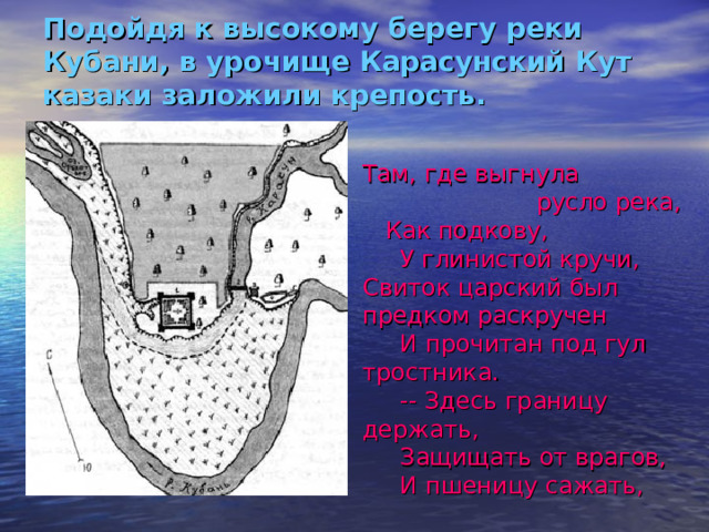 Подойдя к высокому берегу реки Кубани, в урочище Карасунский Кут казаки заложили крепость.   Там, где выгнула  русло река, Как подкову,  У глинистой кручи, Свиток царский был предком раскручен  И прочитан под гул тростника.  -- Здесь границу держать,  Защищать от врагов,  И пшеницу сажать,  И растить казаков… 