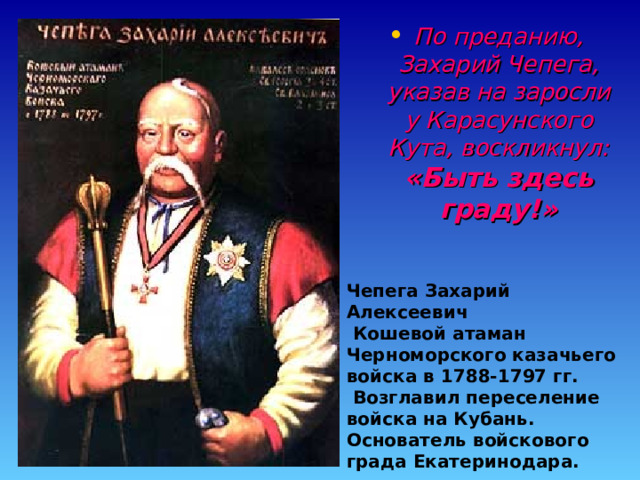 По преданию, Захарий Чепега, указав на заросли у Карасунского Кута, воскликнул: «Быть здесь граду!» Чепега Захарий Алексеевич  Кошевой атаман Черноморского казачьего войска в 1788-1797 гг.  Возглавил переселение войска на Кубань. Основатель войскового града Екатеринодара. 