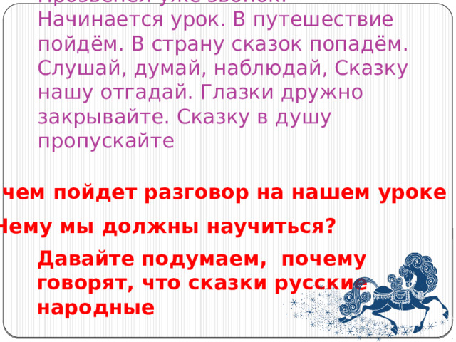 Прозвенел уже звонок. Начинается урок. В путешествие пойдём. В страну сказок попадём. Слушай, думай, наблюдай, Сказку нашу отгадай. Глазки дружно закрывайте. Сказку в душу пропускайте О чем пойдет разговор на нашем уроке Чему мы должны научиться? Давайте подумаем, почему говорят, что сказки русские народные 
