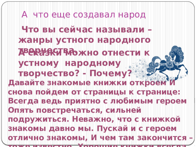 А что еще создавал народ  Что вы сейчас называли – жанры устного народного творчества. А сказки можно отнести к устному народному творчество? - Почему? Давайте знакомые книжки откроем И снова пойдем от страницы к странице: Всегда ведь приятно с любимым героем Опять повстречаться, сильней подружиться. Неважно, что с книжкой знакомы давно мы. Пускай и с героем отлично знакомы, И чем там закончится – тоже известно, Хорошие книжки всегда интересны». 