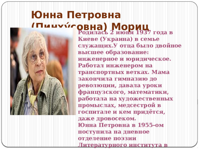 Юнна Петровна (Пинху́совна) Мориц Родилась 2 июня 1937 года в Киеве (Украина) в семье служащих.У отца было двойное высшее образование: инженерное и юридическое. Работал инженером на транспортных ветках. Мама закончила гимназию до революции, давала уроки французского, математики, работала на художественных промыслах, медсестрой в госпитале и кем придётся, даже дровосеком. Юнна Петровна в 1955-ом поступила на дневное отделение поэзии Литературного института в Москве и закончила его в 1961 году. 