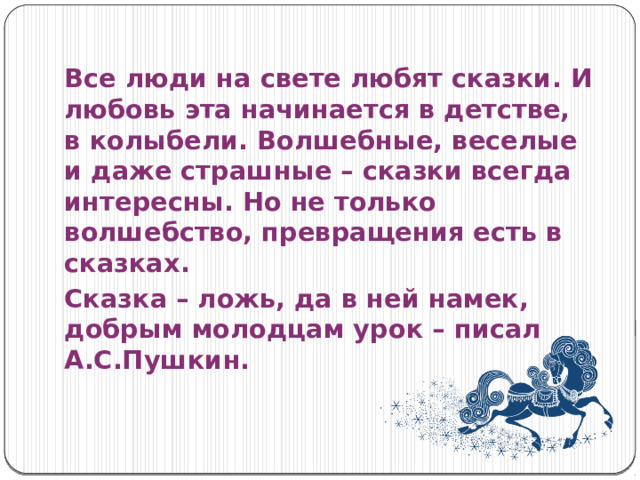 Все люди на свете любят сказки. И любовь эта начинается в детстве, в колыбели. Волшебные, веселые и даже страшные – сказки всегда интересны. Но не только волшебство, превращения есть в сказках. Сказка – ложь, да в ней намек, добрым молодцам урок – писал А.С.Пушкин. 