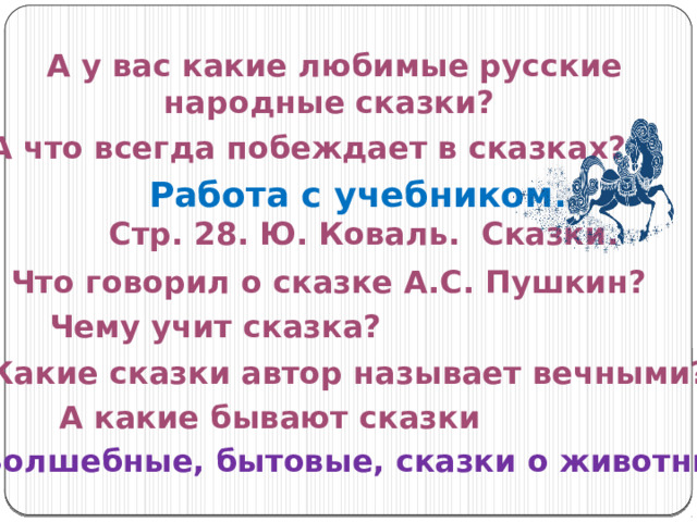 А у вас какие любимые русские народные сказки? А что всегда побеждает в сказках? Работа с учебником. Стр. 28. Ю. Коваль. Сказки. Что говорил о сказке А.С. Пушкин? Чему учит сказка? Какие сказки автор называет вечными? А какие бывают сказки Волшебные, бытовые, сказки о животных 