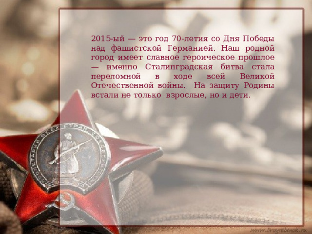 2015-ый — это год 70-летия со Дня Победы над фашистской Германией. Наш родной город имеет славное героическое прошлое — именно Сталинградская битва стала переломной в ходе всей Великой Отечественной войны. На защиту Родины встали не только взрослые, но и дети. 