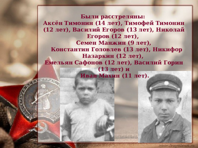Были расстреляны:  Аксён Тимонин (14 лет), Тимофей Тимонин (12 лет), Василий Егоров (13 лет), Николай Егоров (12 лет),  Семен Манжин (9 лет),  Константин Головлев (13 лет), Никифор Назаркин (12 лет),  Емельян Сафонов (12 лет), Василий Горин (13 лет) и  Иван Махин (11 лет). 