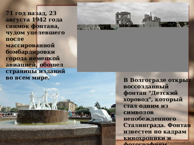 71 год назад, 23 августа 1942 года снимок фонтана, чудом уцелевшего после массированной бомбардировки города немецкой авиацией, обошел страницы изданий во всем мире. В Волгограде открыт воссозданный фонтан 