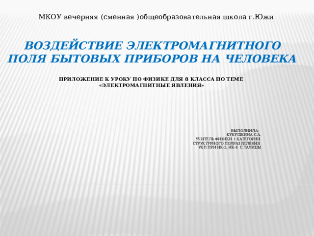 МКОУ вечерняя (сменная )общеобразовательная школа г.Южи Воздействие электромагнитного поля бытовых приборов на человека   приложение к уроку по физике для 8 класса по теме  «электромагнитные явления»           Выполнила:  Кукушкина С.А.  учитель физики 1 категории  Структурного подразделения  УКП при ИК-2, ИК-6 с.Талицы