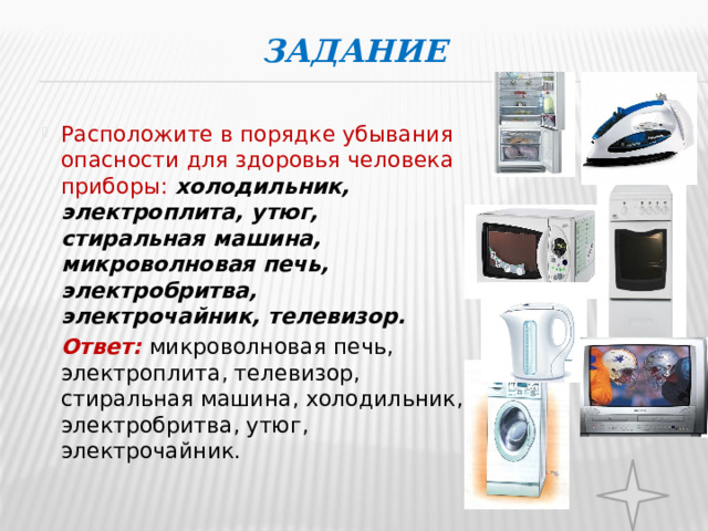 Задание   Расположите в порядке убывания опасности для здоровья человека приборы: холодильник, электроплита, утюг, стиральная машина, микроволновая печь, электробритва, электрочайник, телевизор. Ответ: микроволновая печь, электроплита, телевизор, стиральная машина, холодильник, электробритва, утюг, электрочайник.