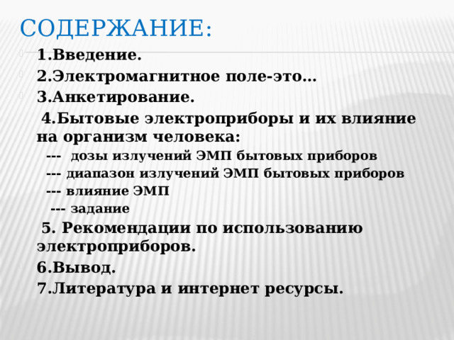 Содержание: 1.Введение. 2.Электромагнитное поле-это… 3.Анкетирование.  4.Бытовые электроприборы и их влияние на организм человека:  --- дозы излучений ЭМП бытовых приборов  --- диапазон излучений ЭМП бытовых приборов  --- влияние ЭМП  --- задание  5. Рекомендации по использованию электроприборов.
