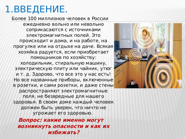 1.Введение. Более 100 миллионов человек в России ежедневно вольно или невольно соприкасаются с источниками электромагнитных полей. Это происходит и дома, и на работе, на прогулке или на отдыхе на даче. Всякая хозяйка радуется, если приобретает помощников по хозяйству: холодильник, стиральную машину, электрическую плиту или чайник, утюг и т. д. Здорово, что все это у нас есть! Но все названные приборы, включенные в розетки, и сами розетки, и даже стены распространяют электромагнитные поля, не безвредные для нашего здоровья. В своем доме каждый человек должен быть уверен, что ничто не угрожает его здоровью.  Вопрос: какие именно могут возникнуть опасности и как их избежать?