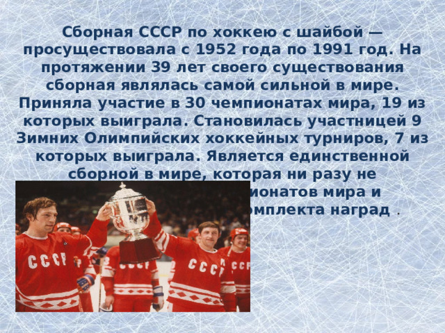 Сборная СССР по хоккею с шайбой — просуществовала с 1952 года по 1991 год. На протяжении 39 лет своего существования сборная являлась самой сильной в мире. Приняла участие в 30 чемпионатах мира, 19 из которых выиграла. Становилась участницей 9 Зимних Олимпийских хоккейных турниров, 7 из которых выиграла. Является единственной сборной в мире, которая ни разу не возвращалась с чемпионатов мира и Олимпийских игр без комплекта наград . 3 