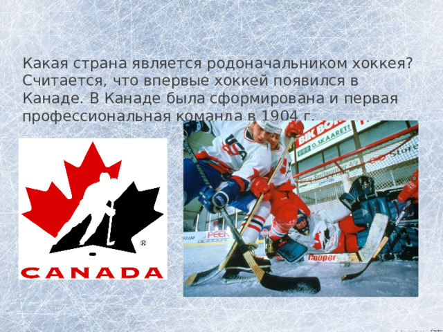 Какая страна является родоначальником хоккея? Считается, что впервые хоккей появился в Канаде. В Канаде была сформирована и первая профессиональная команда в 1904 г. 