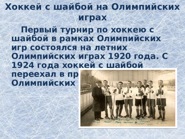 Хоккей с шайбой на Олимпийских играх Первый турнир по хоккею с шайбой в рамках Олимпийских игр состоялся на летних Олимпийских играх 1920 года. С 1924 года хоккей с шайбой переехал в программу зимних Олимпийских игр . 
