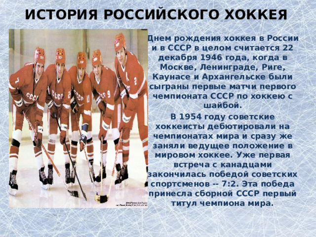 История российского хоккея Днем рождения хоккея в России и в СССР в целом считается 22 декабря 1946 года, когда в Москве, Ленинграде, Риге, Каунасе и Архангельске были сыграны первые матчи первого чемпионата СССР по хоккею с шайбой. В 1954 году советские хоккеисты дебютировали на чемпионатах мира и сразу же заняли ведущее положение в мировом хоккее. Уже первая встреча с канадцами закончилась победой советских спортсменов -- 7:2. Эта победа принесла сборной СССР первый титул чемпиона мира.  