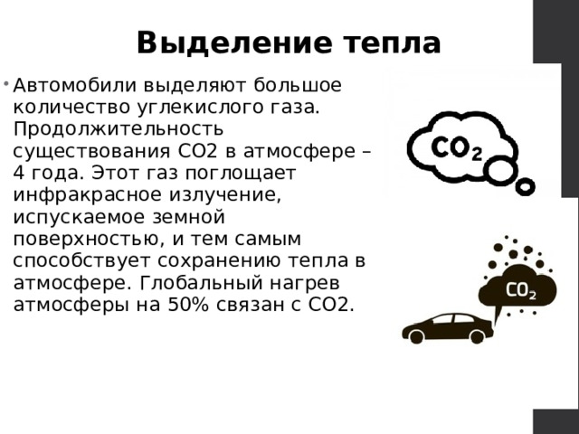 Выделение тепла Автомобили выделяют большое количество углекислого газа. Продолжительность существования СО2 в атмосфере – 4 года. Этот газ поглощает инфракрасное излучение, испускаемое земной поверхностью, и тем самым способствует сохранению тепла в атмосфере. Глобальный нагрев атмосферы на 50% связан с СО2. 