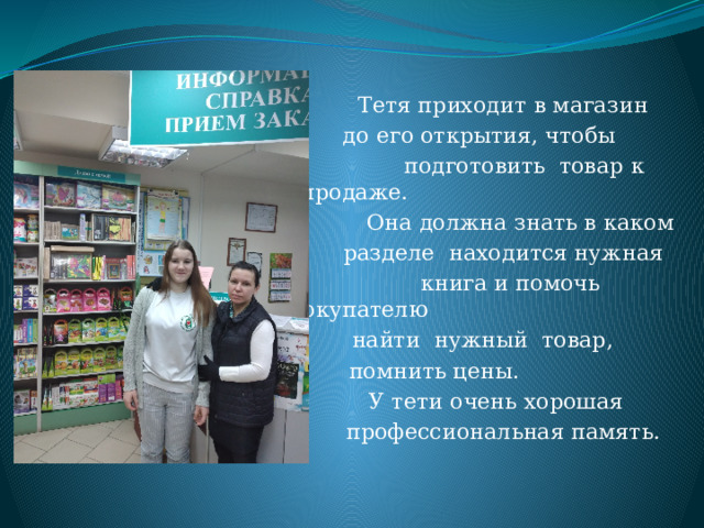  Тетя приходит в магазин  до его открытия, чтобы  подготовить товар к продаже.  Она должна знать в каком  разделе находится нужная  книга и помочь покупателю  найти нужный товар,  помнить цены.  У тети очень хорошая  профессиональная память. 