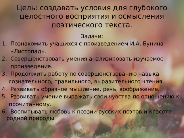 Цель: создавать условия для глубокого целостного восприятия и осмысления поэтического текста. Задачи: 1. Познакомить учащихся с произведением И.А. Бунина  «Листопад». 2. Совершенствовать умения анализировать изучаемое  произведение. 3. Продолжить работу по совершенствованию навыка  сознательного, правильного, выразительного чтения. 4. Развивать образное мышление, речь, воображение. 5. Развивать умение выражать свои чувства по отношению к  прочитанному. 6. Воспитывать любовь к поэзии русских поэтов и красоте родной природы. 