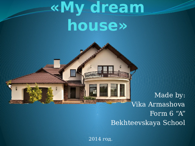 «My dream house» Made by: Vika Armashova Form 6 “A” Bekhteevskaya School 2014 год. 