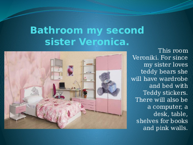 Bathroom my second sister Veronica. This room Veroniki. For since my sister loves teddy bears she will have wardrobe and bed with Teddy stickers. There will also be a computer, a desk, table, shelves for books and pink walls. 