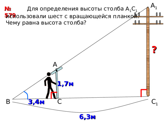 А 1  Для определения высоты столба А 1 С 1 использовали шест с вращающейся планкой. Чему равна высота столба? № 579  ? А 1,7м С 1 С В 3,4м 6,3м 