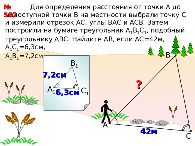  Для определения расстояния от точки А до недоступной точки В на местности выбрали точку С и измерили отрезок АС, углы ВАС и АСВ. Затем построили на бумаге треугольник А 1 В 1 С 1 , подобный треугольнику АВС. Найдите АВ, если АС=42м, А 1 С 1 =6,3см, А 1 В 1 =7,2см. № 582 В В 1 7,2см  ? А 1 С 1 6,3см А 4 2 м С 