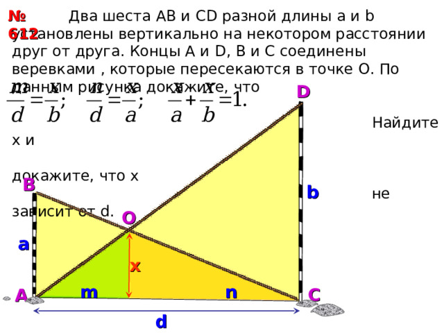 № 612  Два шеста АВ и С D разной длины а и b установлены вертикально на некотором расстоянии друг от друга. Концы А и D , В и С соединены веревками , которые пересекаются в точке О. По данным рисунка докажите, что  Найдите х и  докажите, что х  не зависит от d.  D B b O a x n m С А d 