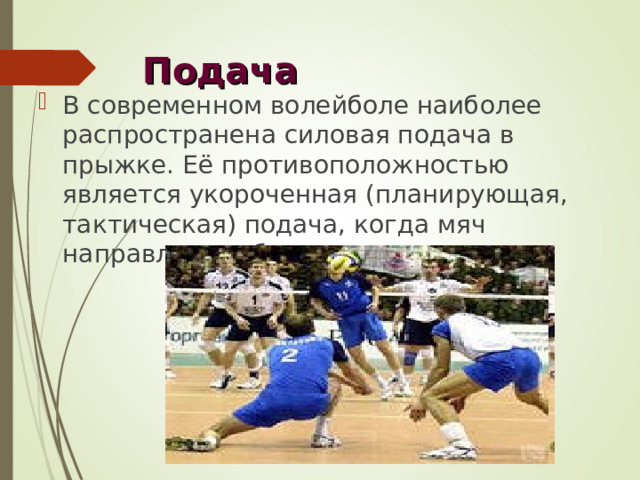 Подача В современном волейболе наиболее распространена силовая подача в прыжке. Её противоположностью является укороченная (планирующая, тактическая) подача, когда мяч направляется близко к сетке. 