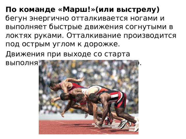 По команде «Марш!»(или выстрелу) бегун энергично отталкивается ногами и выполняет быстрые движения согнутыми в локтях руками. Отталкивание производится под острым углом к дорожке. Движения при выходе со старта выполняются максимально быстро. 