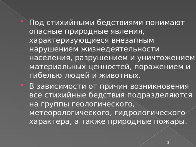 Под стихийными бедствиями понимают опасные природные явления, характеризующиеся внезапным нарушением жизнедеятельности населения, разрушением и уничтожением материальных ценностей, поражением и гибелью людей и животных. В зависимости от причин возникновения все стихийные бедствия подразделяются на группы геологического, метеорологического, гидрологического характера, а также природные пожары.  