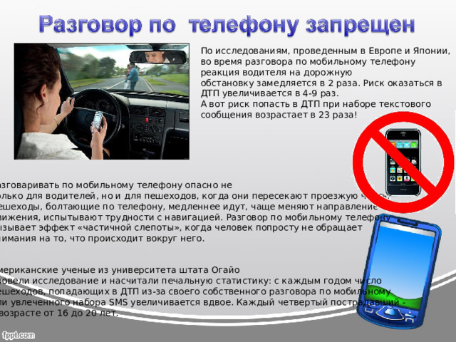 По исследованиям, проведенным в Европе и Японии, во время разговора по мобильному телефону реакция водителя на дорожную обстановку замедляется в 2 раза. Риск оказаться в ДТП увеличивается в 4-9 раз. А вот риск попасть в ДТП при наборе текстового сообщения возрастает в 23 раза!   Разговаривать по мобильному телефону опасно не только для водителей, но и для пешеходов, когда они пересекают проезжую часть. Пешеходы, болтающие по телефону, медленнее идут, чаще меняют направление движения, испытывают трудности с навигацией. Разговор по мобильному телефону вызывает эффект «частичной слепоты», когда человек попросту не обращает внимания на то, что происходит вокруг него.    Американские ученые из университета штата Огайо провели исследование и насчитали печальную статистику: с каждым годом число пешеходов, попадающих в ДТП из-за своего собственного разговора по мобильному или увлеченного набора SMS увеличивается вдвое. Каждый четвертый пострадавший - в возрасте от 16 до 20 лет.    